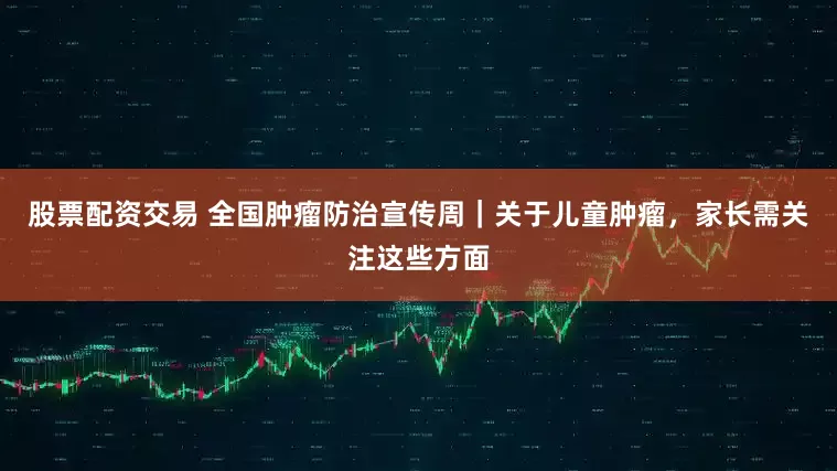 股票配资交易 全国肿瘤防治宣传周｜关于儿童肿瘤，家长需关注这些方面