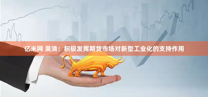 亿米网 吴清：积极发挥期货市场对新型工业化的支持作用