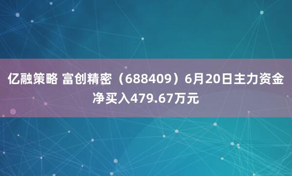 亿融策略 富创精密（688409）6月20日主力资金净买入479.67万元