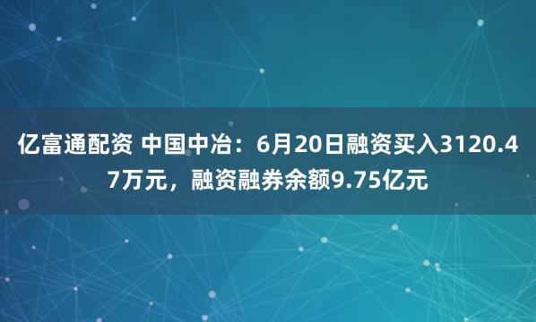 亿富通配资 中国中冶：6月20日融资买入3120.47万元，融资融券余额9.75亿元