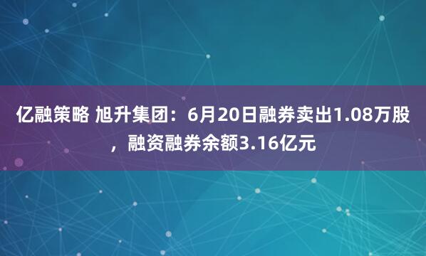 亿融策略 旭升集团：6月20日融券卖出1.08万股，融资融券余额3.16亿元