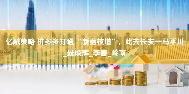 亿融策略 拼多多打通 “新荔枝道”，此去长安一马平川_聂焕辉_李善_岭南