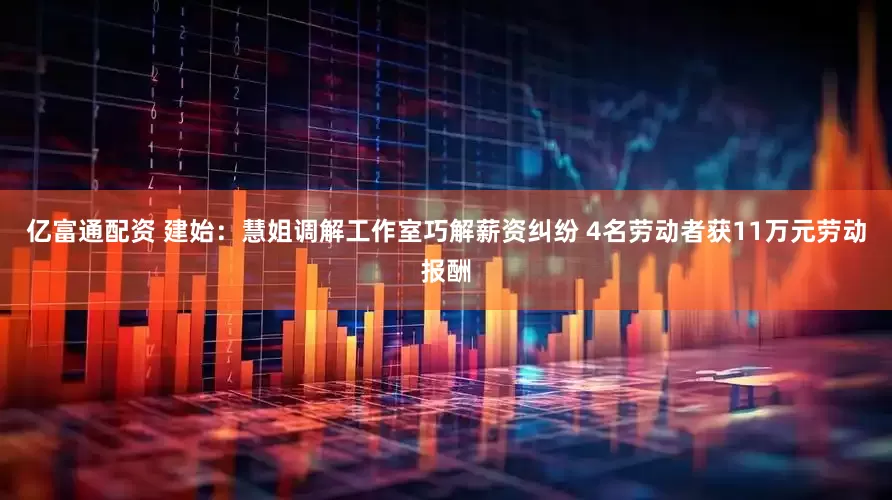 亿富通配资 建始：慧姐调解工作室巧解薪资纠纷 4名劳动者获11万元劳动报酬