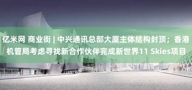 亿米网 商业街 | 中兴通讯总部大厦主体结构封顶；香港机管局考虑寻找新合作伙伴完成新世界11 Skies项目