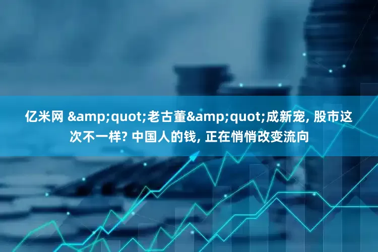 亿米网 &quot;老古董&quot;成新宠, 股市这次不一样? 中国人的钱, 正在悄悄改变流向