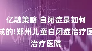亿融策略 自闭症是如何造成的!郑州儿童自闭症治疗医院