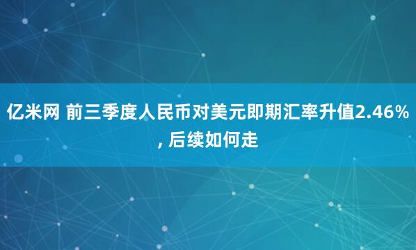 亿米网 前三季度人民币对美元即期汇率升值2.46%, 后续如何走