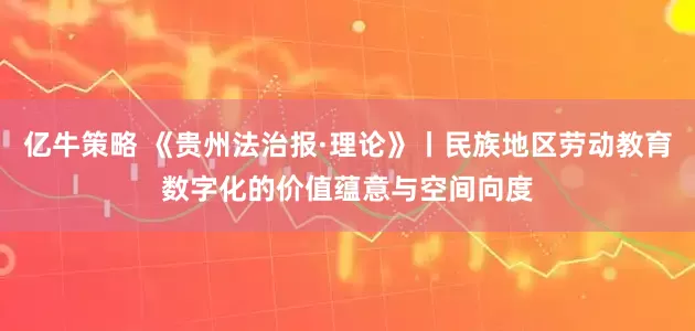 亿牛策略 《贵州法治报·理论》丨民族地区劳动教育数字化的价值蕴意与空间向度