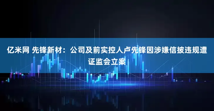 亿米网 先锋新材：公司及前实控人卢先锋因涉嫌信披违规遭证监会立案